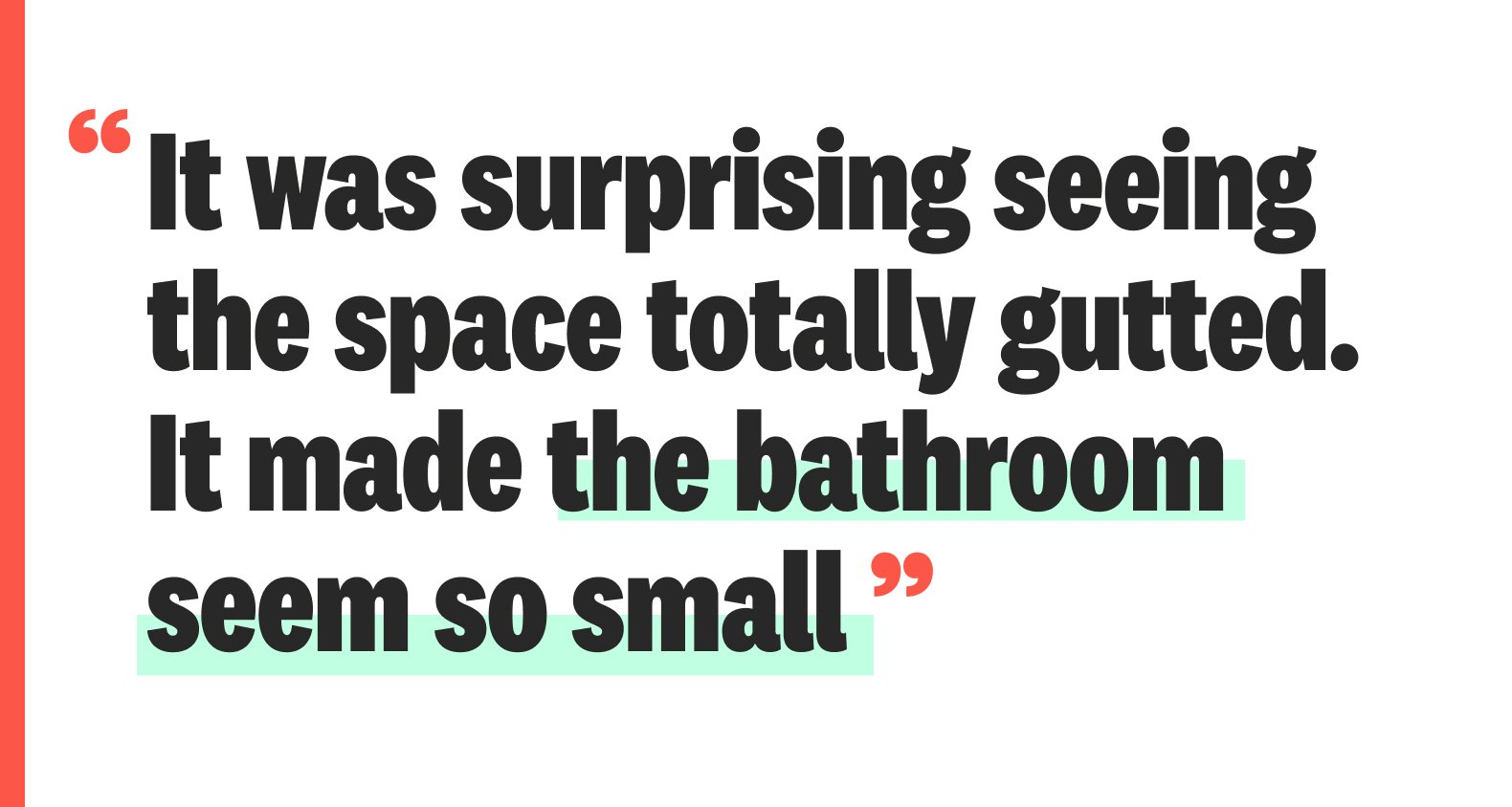 A quote: “It was surprising seeing the space totally gutted. It made the bathroom seem so small”